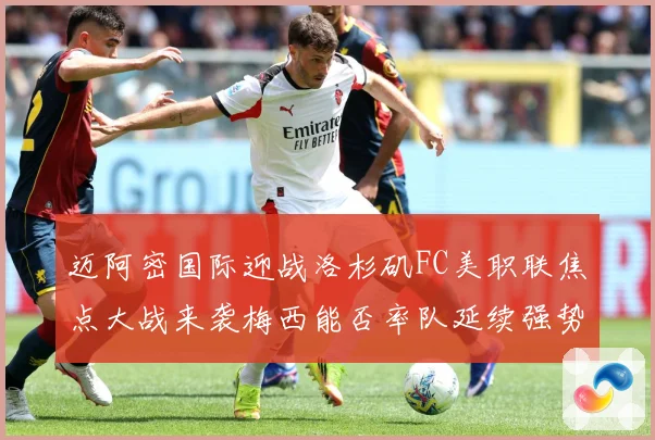 迈阿密国际迎战洛杉矶FC美职联焦点大战来袭梅西能否率队延续强势表现-深度解析
