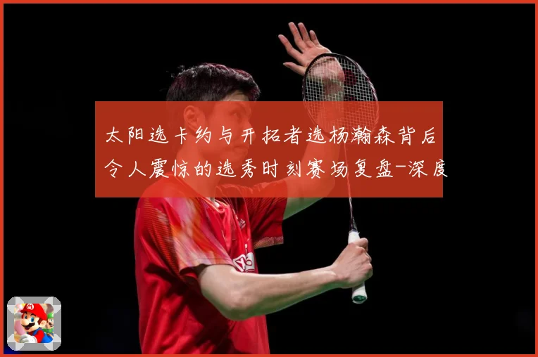 太阳选卡约与开拓者选杨瀚森背后令人震惊的选秀时刻赛场复盘-深度解析