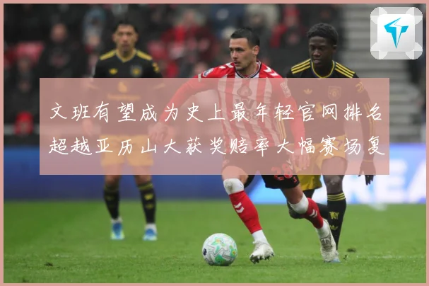 文班有望成为史上最年轻官网排名超越亚历山大获奖赔率大幅赛场复盘-深度解析