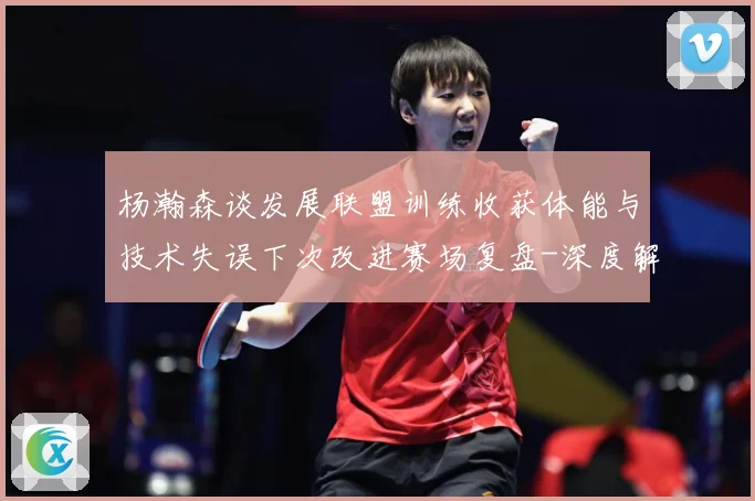 杨瀚森谈发展联盟训练收获体能与技术失误下次改进赛场复盘-深度解析