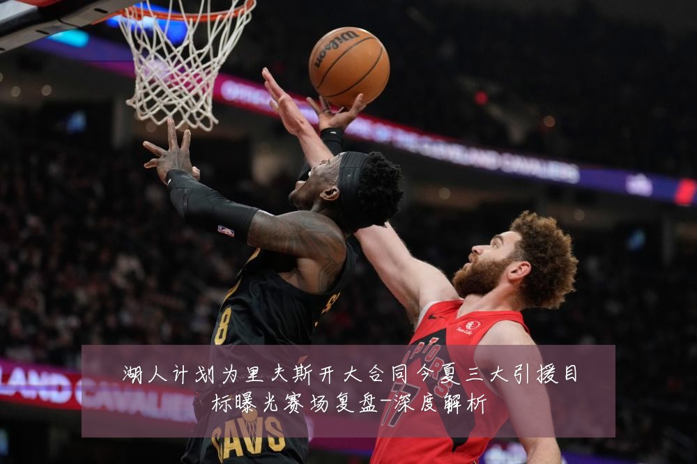 湖人计划为里夫斯开大合同今夏三大引援目标曝光赛场复盘-深度解析